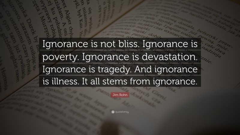 Jim Rohn Quote: “Ignorance is not bliss. Ignorance is poverty. Ignorance is devastation. Ignorance is tragedy. And ignorance is illness. It all stems from ignorance.”