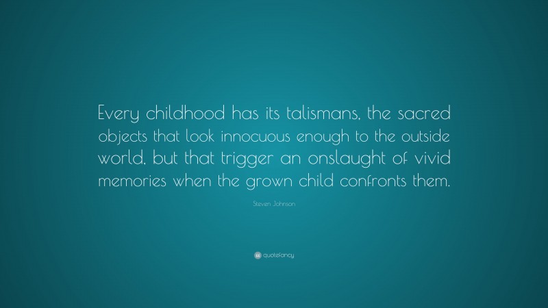 Steven Johnson Quote: “Every childhood has its talismans, the sacred objects that look innocuous enough to the outside world, but that trigger an onslaught of vivid memories when the grown child confronts them.”
