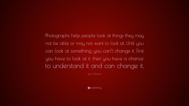 Lynn Johnston Quote: “Photographs help people look at things they may not be able or may not want to look at. Until you can look at something, you can’t change it. First you have to look at it, then you have a chance to understand it and can change it.”
