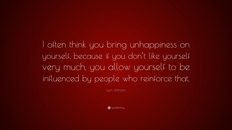 Lynn Johnston Quote: “I often think you bring unhappiness on yourself, because if you don’t like yourself very much, you allow yourself to be influenced by people who reinforce that.”