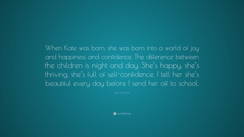 Lynn Johnston Quote: “When Kate was born, she was born into a world of joy and happiness and confidence. The difference between the children is night and day. She’s happy, she’s thriving, she’s full of self-confidence. I tell her she’s beautiful every day before I send her off to school.”