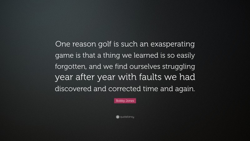 Bobby Jones Quote: “One reason golf is such an exasperating game is that a thing we learned is so easily forgotten, and we find ourselves struggling year after year with faults we had discovered and corrected time and again.”