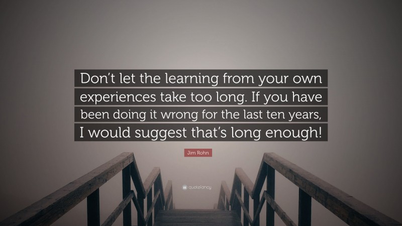 Jim Rohn Quote: “Don’t let the learning from your own experiences take too long. If you have been doing it wrong for the last ten years, I would suggest that’s long enough!”