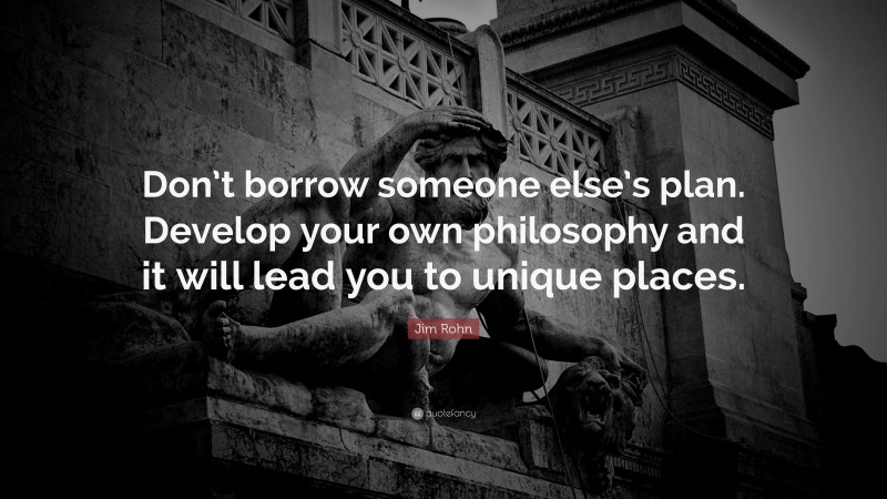 Jim Rohn Quote: “Don’t borrow someone else’s plan. Develop your own philosophy and it will lead you to unique places.”