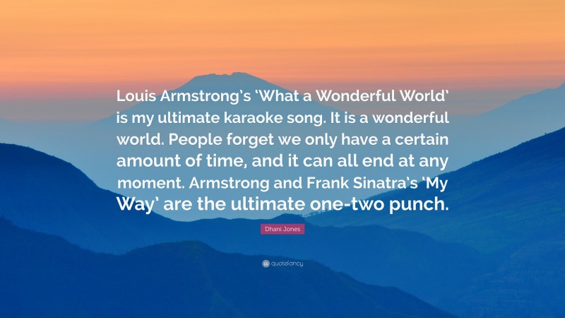 Dhani Jones Quote: “Louis Armstrong’s ‘What a Wonderful World’ is my ultimate karaoke song. It is a wonderful world. People forget we only have a certain amount of time, and it can all end at any moment. Armstrong and Frank Sinatra’s ‘My Way’ are the ultimate one-two punch.”