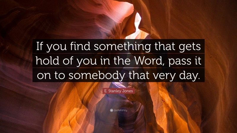 E. Stanley Jones Quote: “If you find something that gets hold of you in the Word, pass it on to somebody that very day.”