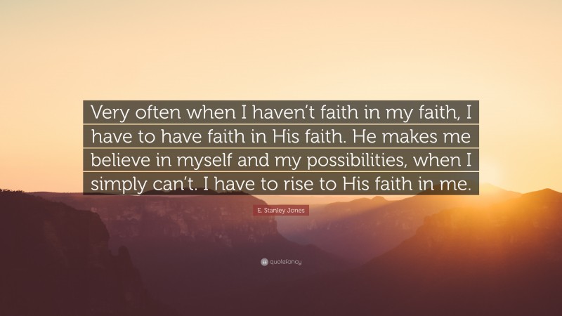 E. Stanley Jones Quote: “Very often when I haven’t faith in my faith, I have to have faith in His faith. He makes me believe in myself and my possibilities, when I simply can’t. I have to rise to His faith in me.”