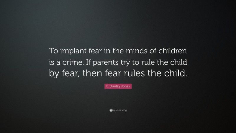 E. Stanley Jones Quote: “To implant fear in the minds of children is a crime. If parents try to rule the child by fear, then fear rules the child.”