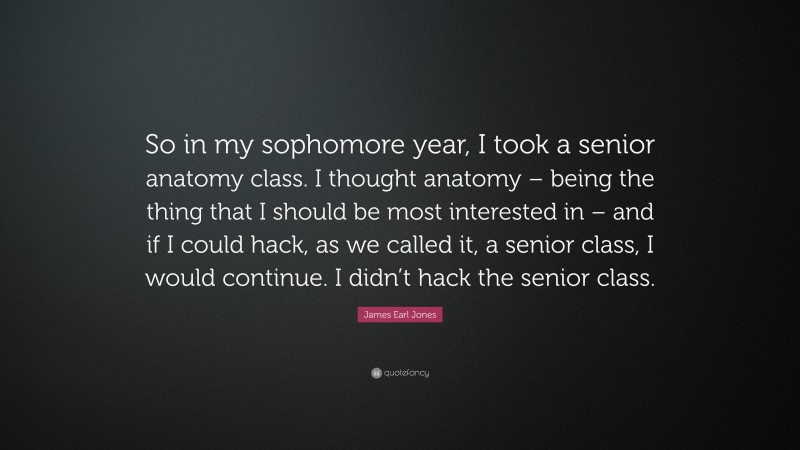 James Earl Jones Quote: “So in my sophomore year, I took a senior anatomy class. I thought anatomy – being the thing that I should be most interested in – and if I could hack, as we called it, a senior class, I would continue. I didn’t hack the senior class.”