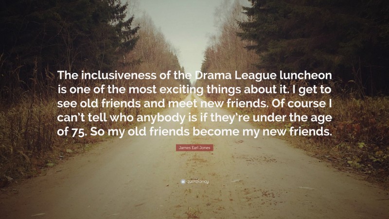 James Earl Jones Quote: “The inclusiveness of the Drama League luncheon is one of the most exciting things about it. I get to see old friends and meet new friends. Of course I can’t tell who anybody is if they’re under the age of 75. So my old friends become my new friends.”