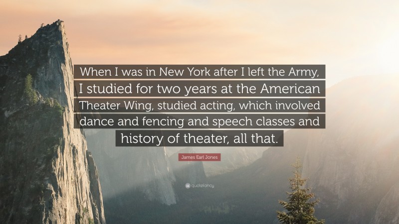 James Earl Jones Quote: “When I was in New York after I left the Army, I studied for two years at the American Theater Wing, studied acting, which involved dance and fencing and speech classes and history of theater, all that.”