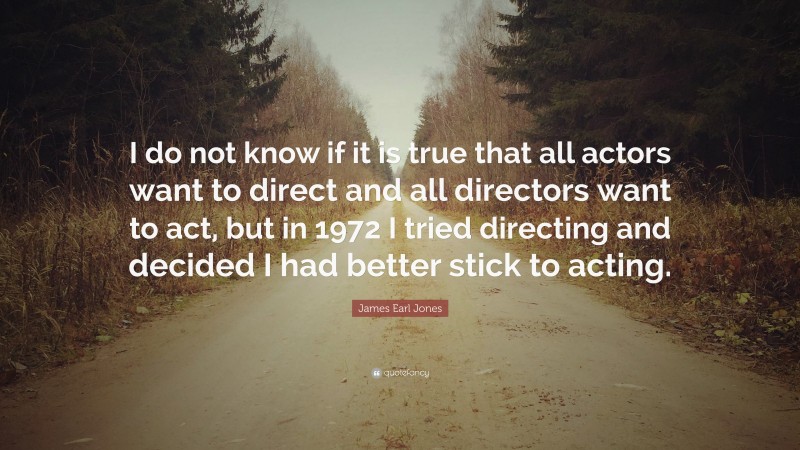 James Earl Jones Quote: “I do not know if it is true that all actors want to direct and all directors want to act, but in 1972 I tried directing and decided I had better stick to acting.”