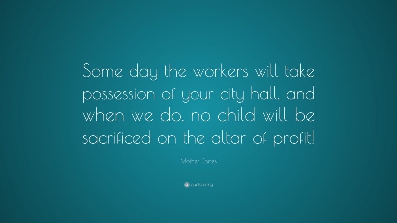 Mother Jones Quote: “Some day the workers will take possession of your city hall, and when we do, no child will be sacrificed on the altar of profit!”