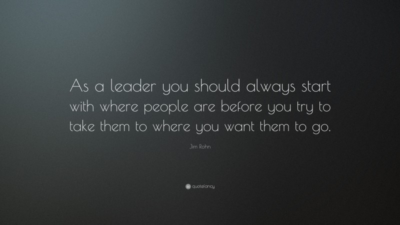 Jim Rohn Quote: “As a leader you should always start with where people are before you try to take them to where you want them to go.”