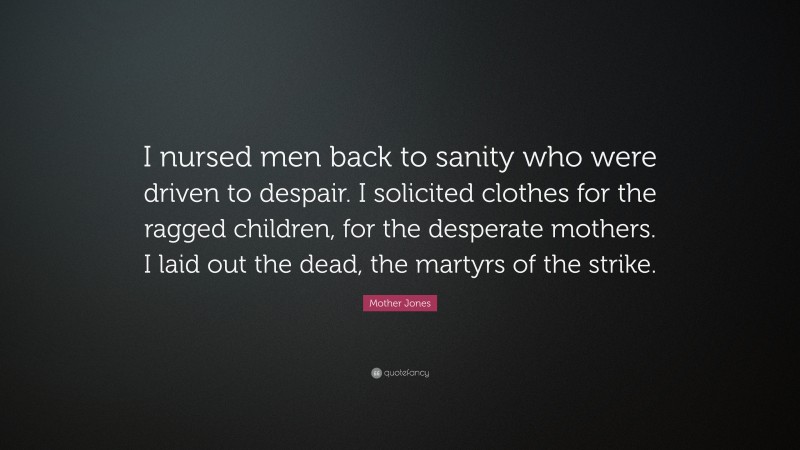 Mother Jones Quote: “I nursed men back to sanity who were driven to despair. I solicited clothes for the ragged children, for the desperate mothers. I laid out the dead, the martyrs of the strike.”