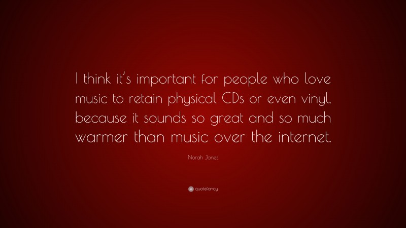 Norah Jones Quote: “I think it’s important for people who love music to retain physical CDs or even vinyl, because it sounds so great and so much warmer than music over the internet.”