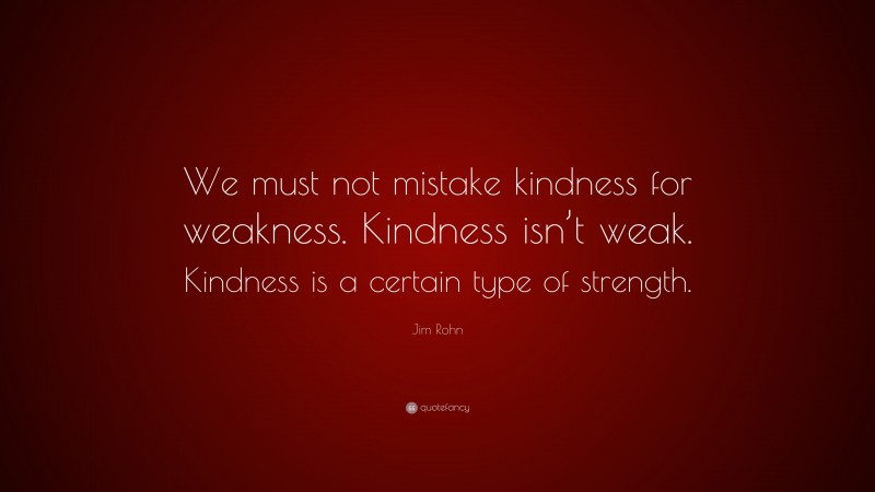 Jim Rohn Quote: “We must not mistake kindness for weakness. Kindness isn’t weak. Kindness is a certain type of strength.”