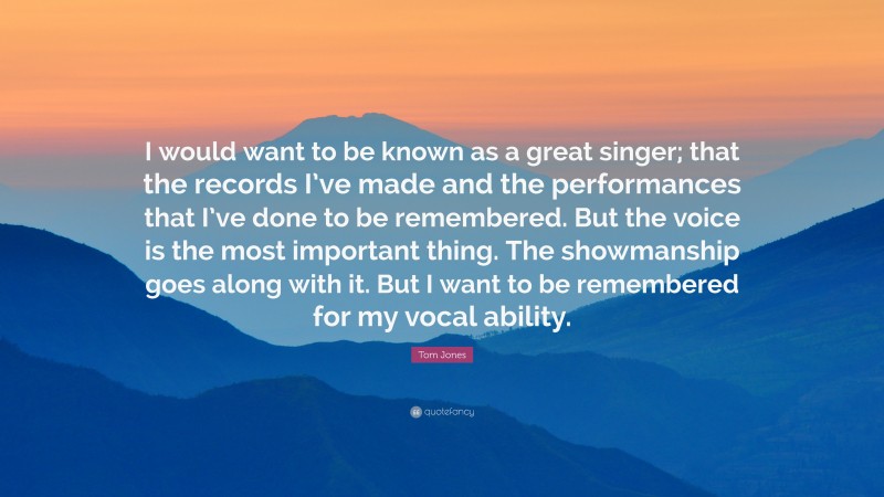 Tom Jones Quote: “I would want to be known as a great singer; that the records I’ve made and the performances that I’ve done to be remembered. But the voice is the most important thing. The showmanship goes along with it. But I want to be remembered for my vocal ability.”