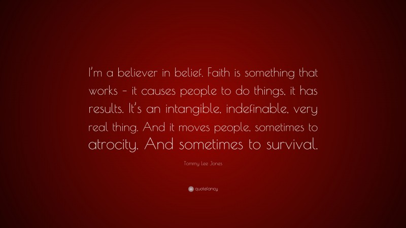 Tommy Lee Jones Quote: “I’m a believer in belief. Faith is something that works – it causes people to do things, it has results. It’s an intangible, indefinable, very real thing. And it moves people, sometimes to atrocity. And sometimes to survival.”