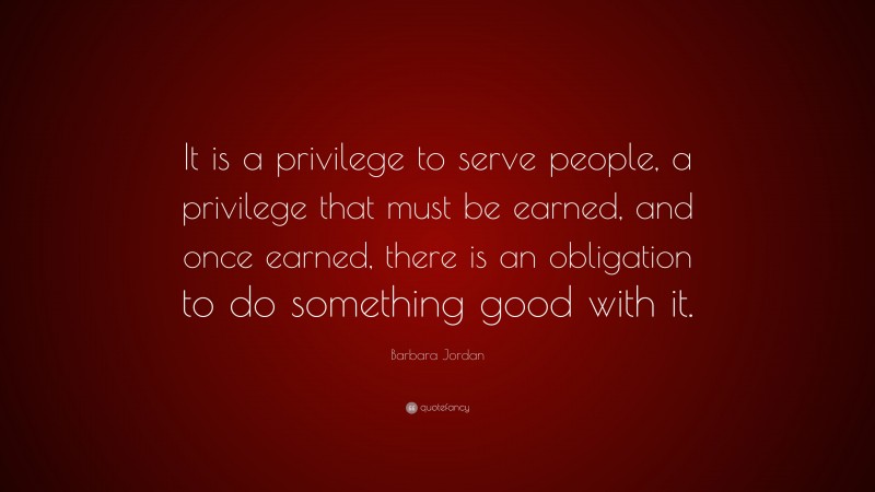 Barbara Jordan Quote: “It is a privilege to serve people, a privilege that must be earned, and once earned, there is an obligation to do something good with it.”