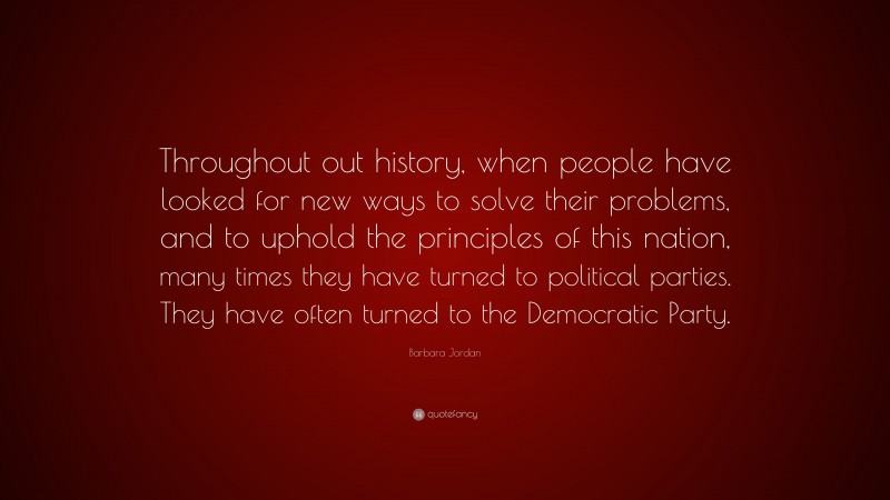 Barbara Jordan Quote: “Throughout out history, when people have looked for new ways to solve their problems, and to uphold the principles of this nation, many times they have turned to political parties. They have often turned to the Democratic Party.”