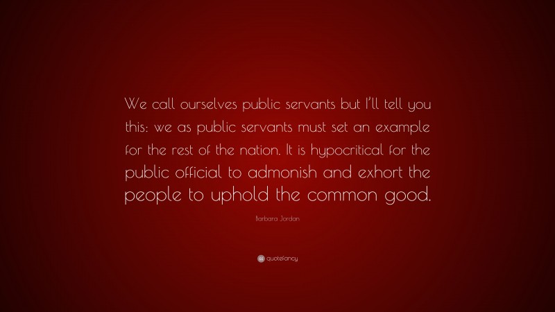Barbara Jordan Quote: “We call ourselves public servants but I’ll tell you this: we as public servants must set an example for the rest of the nation. It is hypocritical for the public official to admonish and exhort the people to uphold the common good.”