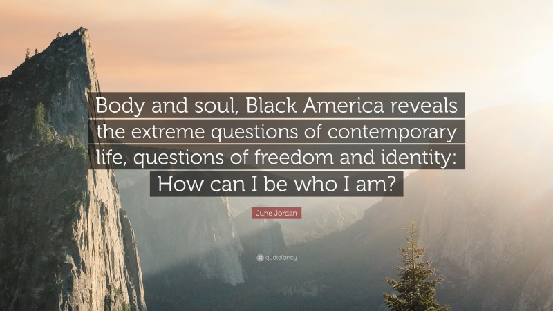 June Jordan Quote: “Body and soul, Black America reveals the extreme questions of contemporary life, questions of freedom and identity: How can I be who I am?”