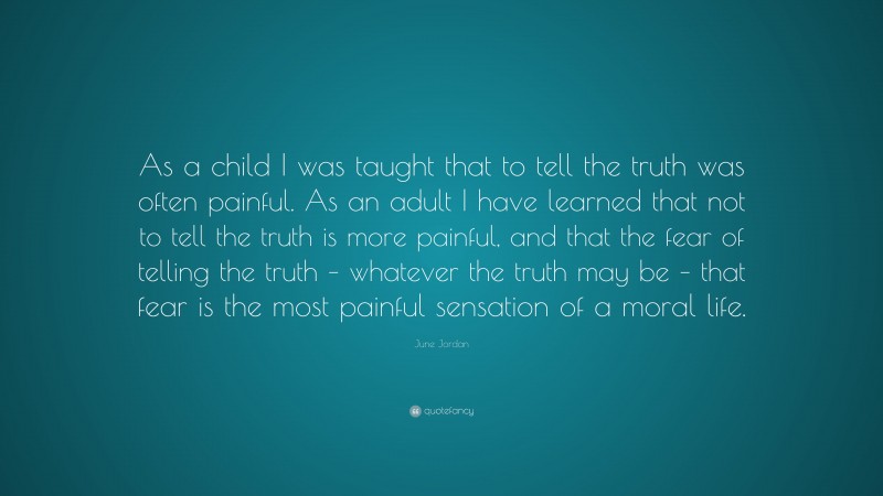 June Jordan Quote: “As a child I was taught that to tell the truth was often painful. As an adult I have learned that not to tell the truth is more painful, and that the fear of telling the truth – whatever the truth may be – that fear is the most painful sensation of a moral life.”