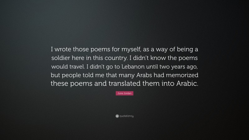 June Jordan Quote: “I wrote those poems for myself, as a way of being a soldier here in this country. I didn’t know the poems would travel. I didn’t go to Lebanon until two years ago, but people told me that many Arabs had memorized these poems and translated them into Arabic.”