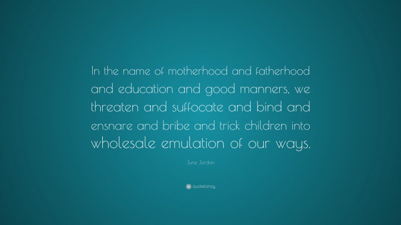 June Jordan Quote: “In the name of motherhood and fatherhood and education and good manners, we threaten and suffocate and bind and ensnare and bribe and trick children into wholesale emulation of our ways.”
