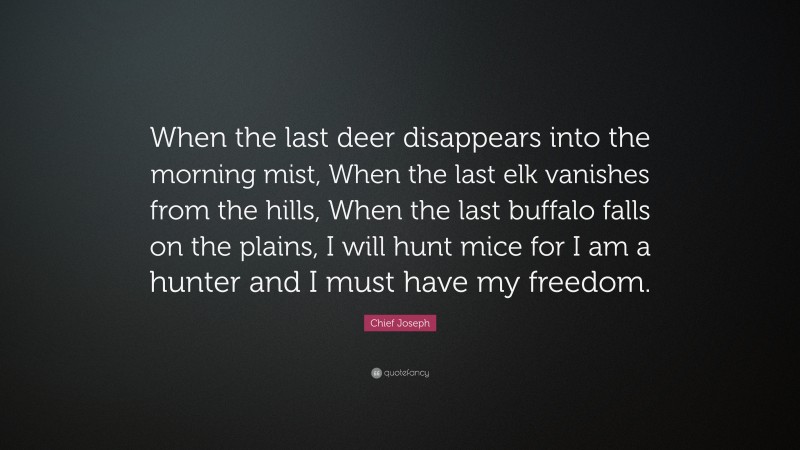 Chief Joseph Quote: “When the last deer disappears into the morning mist, When the last elk vanishes from the hills, When the last buffalo falls on the plains, I will hunt mice for I am a hunter and I must have my freedom.”