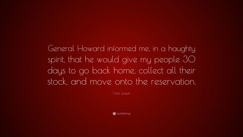 Chief Joseph Quote: “General Howard informed me, in a haughty spirit, that he would give my people 30 days to go back home, collect all their stock, and move onto the reservation.”
