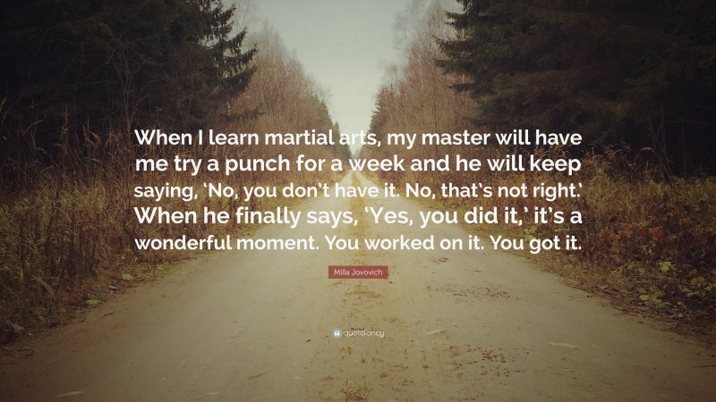 Milla Jovovich Quote: “When I learn martial arts, my master will have me try a punch for a week and he will keep saying, ‘No, you don’t have it. No, that’s not right.’ When he finally says, ‘Yes, you did it,’ it’s a wonderful moment. You worked on it. You got it.”