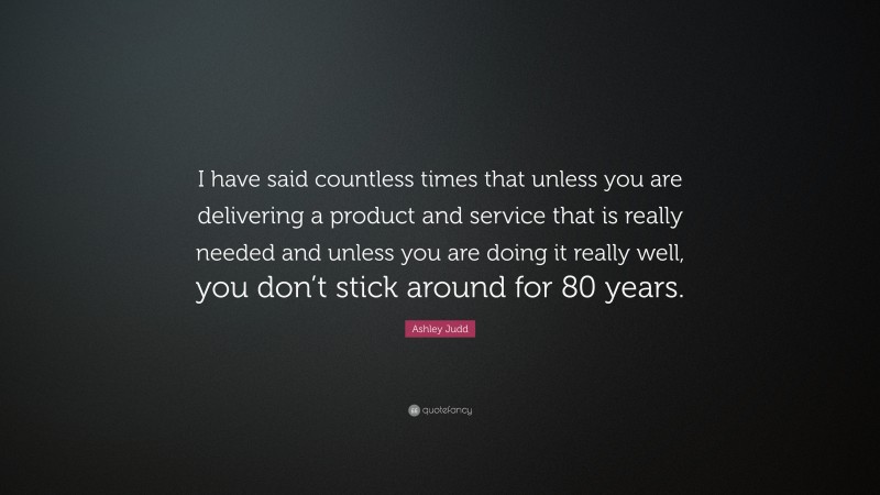 Ashley Judd Quote: “I have said countless times that unless you are delivering a product and service that is really needed and unless you are doing it really well, you don’t stick around for 80 years.”