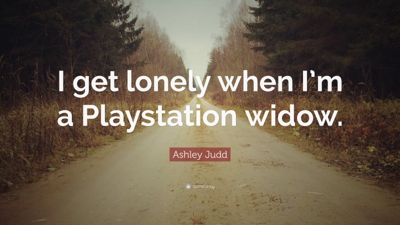 Ashley Judd Quote: “I get lonely when I’m a Playstation widow.”