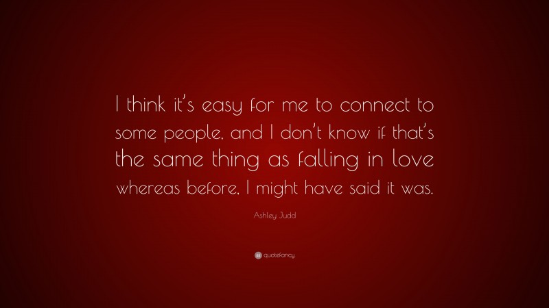 Ashley Judd Quote: “I think it’s easy for me to connect to some people, and I don’t know if that’s the same thing as falling in love whereas before, I might have said it was.”