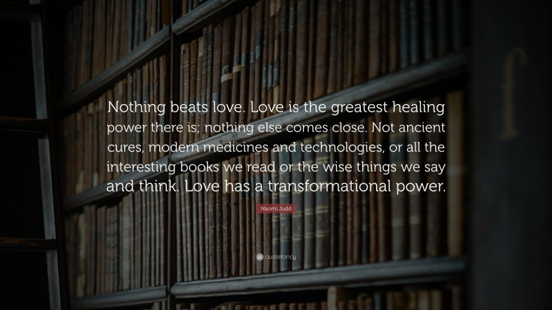 Naomi Judd Quote: “Nothing beats love. Love is the greatest healing power there is; nothing else comes close. Not ancient cures, modern medicines and technologies, or all the interesting books we read or the wise things we say and think. Love has a transformational power.”