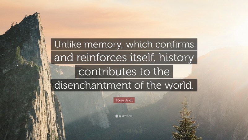 Tony Judt Quote: “Unlike memory, which confirms and reinforces itself, history contributes to the disenchantment of the world.”