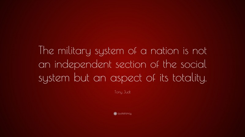 Tony Judt Quote: “The military system of a nation is not an independent section of the social system but an aspect of its totality.”