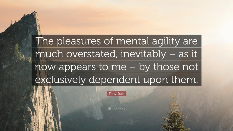 Tony Judt Quote: “The pleasures of mental agility are much overstated, inevitably – as it now appears to me – by those not exclusively dependent upon them.”