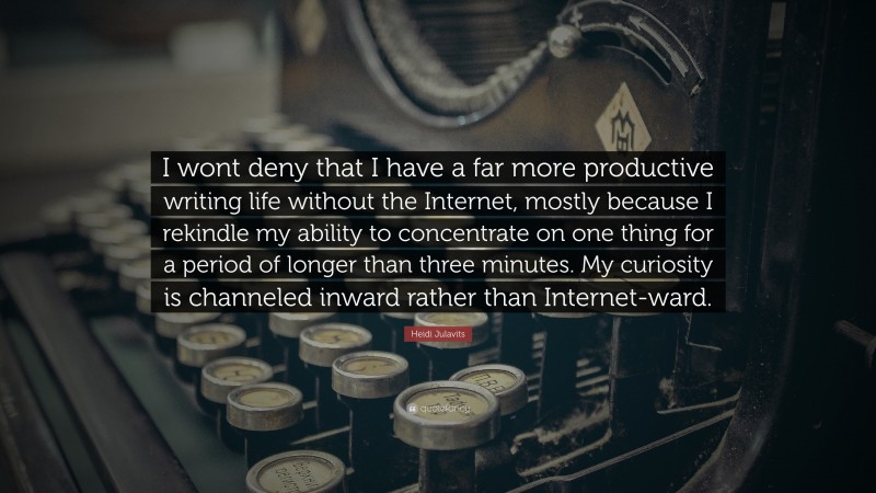 Heidi Julavits Quote: “I wont deny that I have a far more productive writing life without the Internet, mostly because I rekindle my ability to concentrate on one thing for a period of longer than three minutes. My curiosity is channeled inward rather than Internet-ward.”