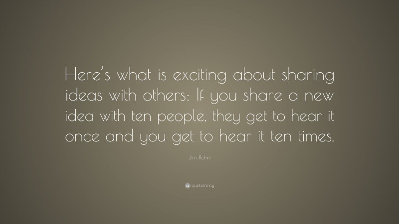 Jim Rohn Quote: “Here’s what is exciting about sharing ideas with others: If you share a new idea with ten people, they get to hear it once and you get to hear it ten times.”