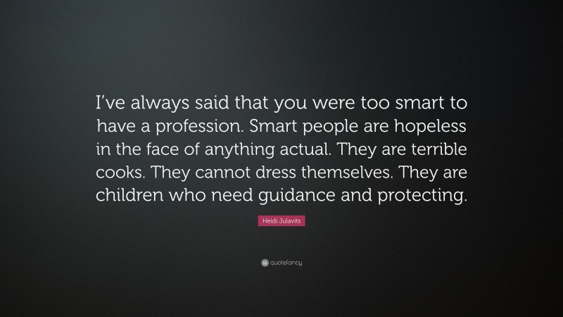 Heidi Julavits Quote: “I’ve always said that you were too smart to have a profession. Smart people are hopeless in the face of anything actual. They are terrible cooks. They cannot dress themselves. They are children who need guidance and protecting.”
