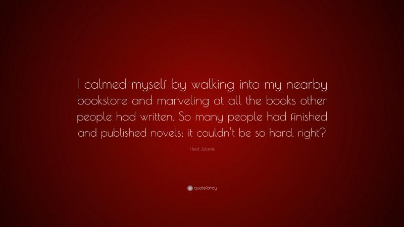 Heidi Julavits Quote: “I calmed myself by walking into my nearby bookstore and marveling at all the books other people had written. So many people had finished and published novels; it couldn’t be so hard, right?”