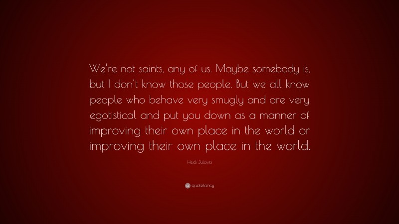 Heidi Julavits Quote: “We’re not saints, any of us. Maybe somebody is, but I don’t know those people. But we all know people who behave very smugly and are very egotistical and put you down as a manner of improving their own place in the world or improving their own place in the world.”