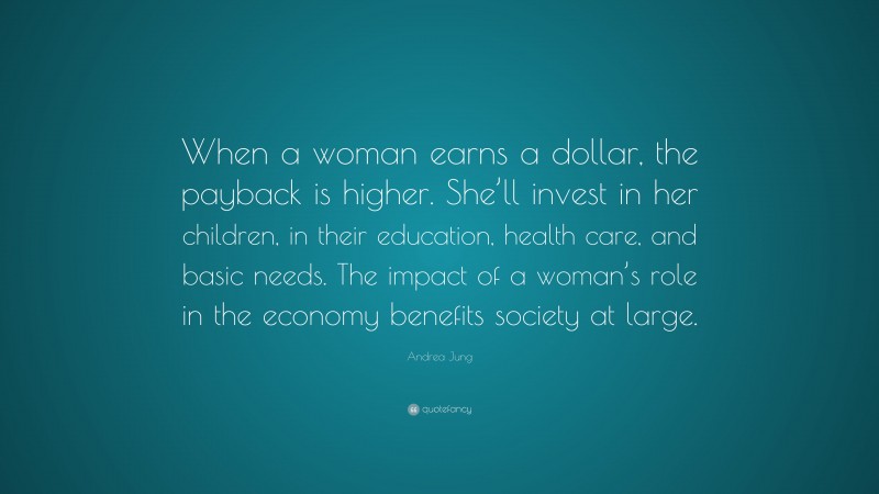 Andrea Jung Quote: “When a woman earns a dollar, the payback is higher. She’ll invest in her children, in their education, health care, and basic needs. The impact of a woman’s role in the economy benefits society at large.”