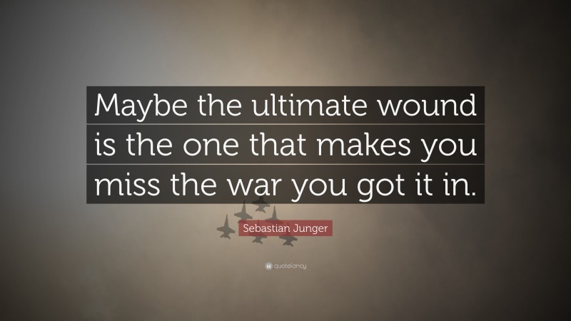 Sebastian Junger Quote: “Maybe the ultimate wound is the one that makes you miss the war you got it in.”