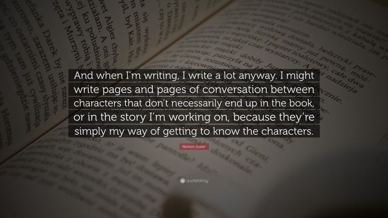 Norton Juster Quote: “And when I’m writing, I write a lot anyway. I might write pages and pages of conversation between characters that don’t necessarily end up in the book, or in the story I’m working on, because they’re simply my way of getting to know the characters.”