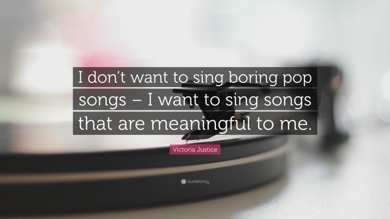 Victoria Justice Quote: “I don’t want to sing boring pop songs – I want to sing songs that are meaningful to me.”