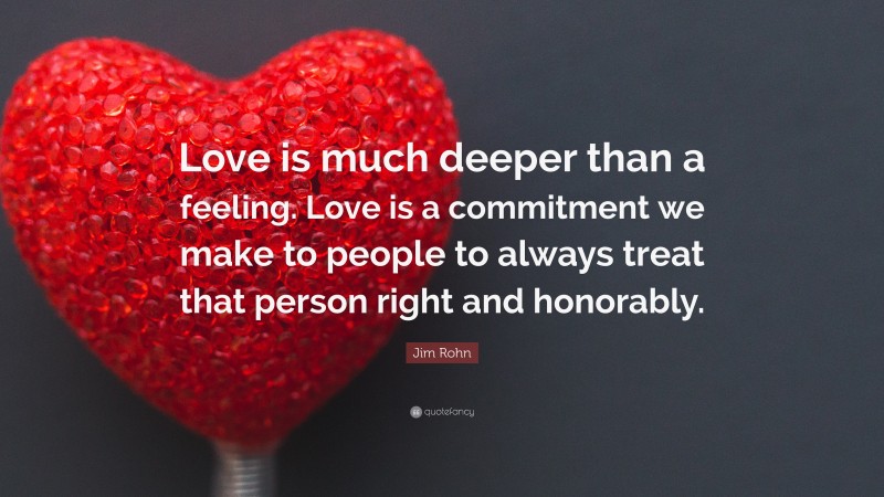 Jim Rohn Quote: “Love is much deeper than a feeling. Love is a commitment we make to people to always treat that person right and honorably.”